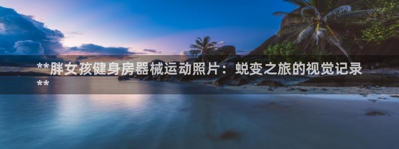 尊龙-人生就是博!:**胖女孩健身房器械运动照片:蜕变之旅的